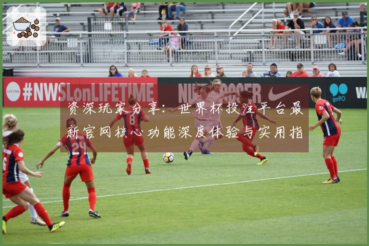 资深玩家分享：世界杯投注平台最新官网核心功能深度体验与实用指南